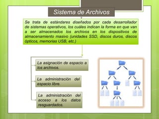Sistema de Archivos
Se trata de estándares diseñados por cada desarrollador
de sistemas operativos, los cuáles indican la forma en que van
a ser almacenados los archivos en los dispositivos de
almacenamiento masivo (unidades SSD, discos duros, discos
ópticos, memorias USB, etc.)

La asignación de espacio a
los archivos.
La administración del
espacio libre.
La administración del
acceso a los datos
resguardados.

 