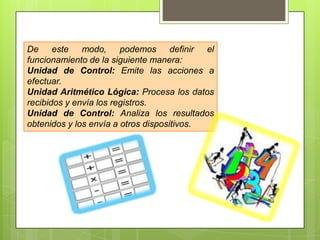 De este modo, podemos definir el
funcionamiento de la siguiente manera:
Unidad de Control: Emite las acciones a
efectuar.
Unidad Aritmético Lógica: Procesa los datos
recibidos y envía los registros.
Unidad de Control: Analiza los resultados
obtenidos y los envía a otros dispositivos.

 