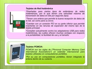 Tarjetas de Red Inalámbrica
*Diseñadas para ciertos tipos de estándares de redes
inalámbricas, por lo que tienen una velocidad máxima de
transmisión de datos en bits por segundo (bps).
*Tienen una antena que permite la buena recepción de datos de
la red, así como para su envío.
*Cuentan con un conector PCI en su parte inferior que permite
insertarlas en las ranuras de expansión del mismo tipo de la
tarjeta principal.
*Compiten actualmente contra los adaptadores USB para redes
inalámbricas, las cuáles ofrecen muchas ventajas con respecto
a la portabilidad, la facilidad de uso y el tamaño.

Tarjetas PCMCIA:
PCMCIA son las siglas de ("Personal Computer Memory Card
International Associations") un estándar internacional para
tarjetas utilizadas en computadoras portátiles.
*Por su uso en computadoras portátiles, tienen integrada la
antena dentro de su cubierta.

 