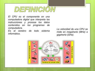 El CPU es el componente en una
computadora digital que interpreta las
instrucciones y procesa los datos
contenidos en los programas de
computadora.
Es el cerebro de todo sistema
informático.

La velocidad de una CPU se
mide en megahertz (MHz) o
gigahertz (GHz).

 