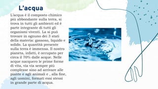 L’acqua è il composto chimico
più abbondante sulla terra, si
trova in tutti gli ambienti ed è
parte integrante di tutti gli
organismi viventi. La si può
trovare in ognuno dei 3 stati
della materia: gassoso, liquido e
solido. La quantità presente
sulla terra è immensa. Il nostro
pianeta, infatti, è occupato per
circa il 70% dalle acque. Nelle
acque nacquero le prime forme
di vita, via via sempre più
complesse sino ad arrivare alle
piante e agli animali e , alla fine,
agli uomini, formati essi stessi
in grande parte di acqua.
L’acqua
 