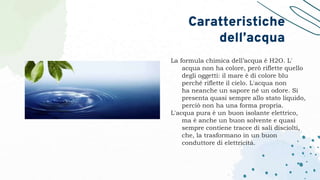 La formula chimica dell’acqua è H2O. L'
acqua non ha colore, però riflette quello
degli oggetti: il mare è di colore blu
perché riflette il cielo. L'acqua non
ha neanche un sapore né un odore. Si
presenta quasi sempre allo stato liquido,
perciò non ha una forma propria.
L'acqua pura è un buon isolante elettrico,
ma è anche un buon solvente e quasi
sempre contiene tracce di sali disciolti,
che, la trasformano in un buon
conduttore di elettricità.
Caratteristiche
dell’acqua
 