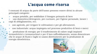 I consumi di acqua da parte dell’uomo possono essere divisi in alcune
principali categorie:
 acqua potabile, per soddisfare il bisogno primario di bere
 uso domestico/detergente, per cucinare, per l’igiene personale, lavare i
capi di abbigliamento, ecc.
 uso agricolo, per irrigare le coltivazioni e per gli allevamenti.
 uso industriale: acqua impiegata nel processo produttivo di beni e merci
 produzione di energia: per il trasferimento di calore negli impianti
termoelettrici e termonucleari e per il loro raffreddamento, senza dimenticare
che le acque di fiumi e laghi si usano direttamente per la produzione di
energia idroelettrica.
L’acqua come risorsa
 