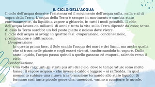 IL CICLO DELL’ACQUA
Il ciclo dell'acqua descrive l'esistenza ed il movimento dell'acqua sulla, nella e al di
sopra della Terra. L'acqua della Terra è sempre in movimento e cambia stato
continuamente, da liquido a vapore a ghiaccio, in tutti i modi possibili. Il ciclo
dell'acqua lavora da miliardi di anni e tutta la vita sulla Terra dipende da esso; senza
di esso la Terra sarebbe un bel posto piatto e noioso dove vivere.
Il ciclo dell’acqua si svolge in quattro fasi: evaporazione, condensazione,
precipitazione e infiltrazione.
L’evaporazione
In questa prima fase, il Sole scalda l’acqua dei mari e dei fiumi, ma anche quella
che si trova nelle piante e negli esseri viventi, trasformandola in vapore. Dallo
stato liquido, l’acqua passa quindi a quello gassoso ed evapora, salendo verso il
cielo.
Condensazione
Una volta raggiunti gli strati più alti del cielo, dove le temperature sono molto
basse, il vapore acqueo – che invece è caldo e leggero – si raffredda. In quel
momento subisce una nuova trasformazione tornando allo stato liquido. Si
formano così tante piccole gocce che, unendosi, vanno a comporre le nuvole.
 