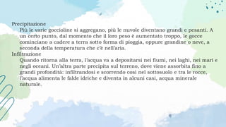 Precipitazione
Più le varie goccioline si aggregano, più le nuvole diventano grandi e pesanti. A
un certo punto, dal momento che il loro peso è aumentato troppo, le gocce
cominciano a cadere a terra sotto forma di pioggia, oppure grandine o neve, a
seconda della temperatura che c’è nell’aria.
Infiltrazione
Quando ritorna alla terra, l’acqua va a depositarsi nei fiumi, nei laghi, nei mari e
negli oceani. Un’altra parte precipita sul terreno, dove viene assorbita fino a
grandi profondità: infiltrandosi e scorrendo così nel sottosuolo e tra le rocce,
l’acqua alimenta le falde idriche e diventa in alcuni casi, acqua minerale
naturale.
 