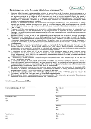 Condições para ser um (a) Revendedor (a) Autorizado (a) L’acqua di Fiori

  1.)      A L’acqua di Fiori fornecerá, mediante pedidos, produtos de seu comércio ao (à) Revendedor (à), comprometendo-se a
           adquiri-los para revenda domiciliar, por conta própria, auferindo lucros e assumindo os riscos e prejuízos decorrentes de
           sua atividade comercial. É de obrigação do (a) revendedor (a) pagar os produtos adquiridos dentro dos prazos e
           condições estabelecidos nas Notas Fiscais ou em qualquer outro documento emitido pela L’acqua di Fiori. Na hipótese de
           inadimplência, o débito será a acrescido de multa e encargos financeiros. Na continuidade de inadimplência, serão
           tomadas as medidas judiciais cabíveis à espécie.
  2.)      A entrega da mercadoria deverá ser feita no endereço indicado pelo revendedor (a). Caso, no momento da entrega
           efetuada pela empresa Correios, nenhum morador esteja no local, esta fará duas novas tentativas de entrega. Caso nas
           três tentativas de entrega não haja nenhum morador no local, a mercadoria retornará ao remetente e o pedido será
           CANCELADO.
  3.)      As partes envolvidas neste relacionamento comercial, ora estabelecidas, não têm compromissos de exclusividade, no
           qual o revendedor (a) não tem obrigatoriedade de seguir rigorosamente as sugestões de preços apresentadas pela
           L’acqua di Fiori, podendo este, conduzir suas atividades da forma que melhor lhe convier, inclusive revender produtos de
           outros fornecedores.
  4.)      Na relação entre a “L´acqua di Fiori” e o(a) revendedor(a) não é delimitada área de atuação territorial para este(a)
           último(a), mormente exclusividade, bem como não é exigido do(a) revendedor(a) a apresentação de relatório de atuação.
   5.)     O revendedor (a) obriga-se a aderir as disposições do Código de Conduta Diante do Consumidor, aprovado pela ABEVID
           – Associação Brasileira de Empresas de Vendas Diretas - do qual tem pleno conhecimento, objetivando a satisfação e
           proteção de consumidores, a promoção da concorrência leal dentro do regime da livre iniciativa e a melhora da imagem
           da Venda Direta.
   6.)     O revendedor (a) não é agente, representante, procurador ou empregado do Franqueado L’acqua di Fiori supra nem da
           empresa detentora da marca L’acqua di Fiori, sendo-lhe por tanto, vedado assumir quaisquer compromissos ou
           obrigações em nome destes, bem como utilizar ou reproduzir, sob qualquer forma de pretexto, as marcas e expressões
           de propaganda da marca registrada L’acqua di Fiori em anúncios e publicações.
   7.)     O revendedor (a) não poderá, por si, ou por terceiros, vender, apresentar, expor ou exibir qualquer produto
           comercializado com a marca L’acqua di Fiori em locais, tais como, mercados em prateleiras, farmácias, bancas de
           jornais, sujeitando-se à perda dos produtos cuja a revenda desrespeite as presentes condições, após serem tomadas as
           medidas judiciais cabíveis a espécie.
   8.)     O revendedor (a) deverá apresentar e revender os produtos comercializados coma marca L’acqua di Fiori em suas
           formas e embalagens originais.
   9.)     O Franqueado L’acqua di Fiori poderá, considerando rescindidas as presentes condições comerciais, cessas o
           fornecimento de seus produtos ao revendedor (a), caos as informações por ele prestadas não forem verídicas, se ocorrer
           no pagamento das faturas, se as presentes condições deixarem de ser rigorosamente observadas e fielmente cumpridas
           e se a Revendedor (a) permanecer inativo, ou seja, deixar de fazer compras.
   10.)    Sob pena, a nulidade do presente contrato, devem ser anexos a este, cópias dos documentos de identidade, CPF,
           comprovate de residência, certidão de casamento, e comprovante do endereço de entrega, a mesma documentação do
           avalista (quando houver) e d cônjuge, RG, CPF e comprovante de residência.
   11.)    O Revendedor (a) responsabiliza pelas informações aqui presentes em caráter confidencial, para uso exclusivo do
           Franqueado L’acqua di Fiori, bem como aceita as condições acima relacionadas.
   12.)    O Revendedor (a) declara a veracidade das informações concedidas e dos documentos apresentados. E que todas as
           informações relativas meu cadastro foram conferidas pelo Gerente de Setor.


Campinas, ___ de ________ de 20__.



Franqueado L’acqua di Fiori:                                                        Revendedor:
                                                                                    RG:
                                                                                    CPF:

Gerente de Setor:                                                                   Cônjuge:
RG:                                                                                 RG:
CPF:                                                                                CPF:

                                                                                    Avalista:
                                                                                    RG:
                                                                                    CPF:

Testemunha:                                                                         Testemunha:
RG:                                                                                 RG:
CPF:                                                                                CPF:
 