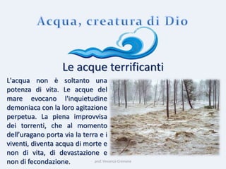 prof. Vincenzo Cremone
Le acque terrificanti
L'acqua non è soltanto una
potenza di vita. Le acque del
mare evocano l'inquietudine
demoniaca con la loro agitazione
perpetua. La piena improvvisa
dei torrenti, che al momento
dell’uragano porta via la terra e i
viventi, diventa acqua di morte e
non di vita, di devastazione e
non di fecondazione.
 