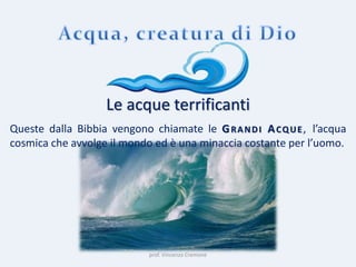 prof. Vincenzo Cremone
Le acque terrificanti
Queste dalla Bibbia vengono chiamate le GRANDI ACQUE, l’acqua
cosmica che avvolge il mondo ed è una minaccia costante per l’uomo.
 