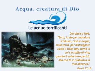 prof. Vincenzo Cremone
Le acque terrificanti
Dio disse a Noè:
“Ecco, io sto per mandare
il diluvio, cioè le acque,
sulla terra, per distruggere
sotto il cielo ogni carne in
cui c'è soffio di vita;
quanto è sulla terra perirà.
Ma con te io stabilisco la
mia alleanza.”
Gen 6, 17-18
 