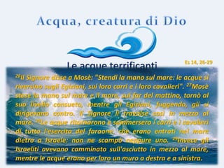 prof. Vincenzo Cremone
Le acque terrificanti
26Il Signore disse a Mosè: "Stendi la mano sul mare: le acque si
riversino sugli Egiziani, sui loro carri e i loro cavalieri". 27Mosè
stese la mano sul mare e il mare, sul far del mattino, tornò al
suo livello consueto, mentre gli Egiziani, fuggendo, gli si
dirigevano contro. Il Signore li travolse così in mezzo al
mare. 28Le acque ritornarono e sommersero i carri e i cavalieri
di tutto l'esercito del faraone, che erano entrati nel mare
dietro a Israele: non ne scampò neppure uno. 29Invece gli
Israeliti avevano camminato sull'asciutto in mezzo al mare,
mentre le acque erano per loro un muro a destra e a sinistra.
Es 14, 26-29
 