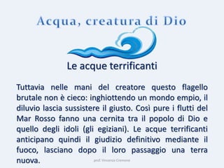 prof. Vincenzo Cremone
Le acque terrificanti
Tuttavia nelle mani del creatore questo flagello
brutale non è cieco: inghiottendo un mondo empio, il
diluvio lascia sussistere il giusto. Così pure i flutti del
Mar Rosso fanno una cernita tra il popolo di Dio e
quello degli idoli (gli egiziani). Le acque terrificanti
anticipano quindi il giudizio definitivo mediante il
fuoco, lasciano dopo il loro passaggio una terra
nuova.
 