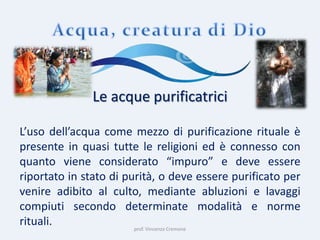prof. Vincenzo Cremone
Le acque purificatrici
L’uso dell’acqua come mezzo di purificazione rituale è
presente in quasi tutte le religioni ed è connesso con
quanto viene considerato “impuro” e deve essere
riportato in stato di purità, o deve essere purificato per
venire adibito al culto, mediante abluzioni e lavaggi
compiuti secondo determinate modalità e norme
rituali.
 