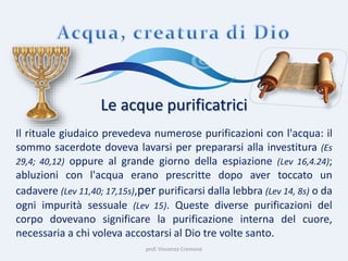 prof. Vincenzo Cremone
Le acque purificatrici
Il rituale giudaico prevedeva numerose purificazioni con l'acqua: il
sommo sacerdote doveva lavarsi per prepararsi alla investitura (Es
29,4; 40,12) oppure al grande giorno della espiazione (Lev 16,4.24);
abluzioni con l'acqua erano prescritte dopo aver toccato un
cadavere (Lev 11,40; 17,15s),per purificarsi dalla lebbra (Lev 14, 8s) o da
ogni impurità sessuale (Lev 15). Queste diverse purificazioni del
corpo dovevano significare la purificazione interna del cuore,
necessaria a chi voleva accostarsi al Dio tre volte santo.
 