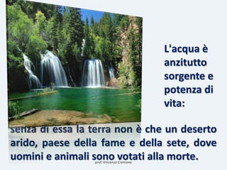 senza di essa la terra non è che un deserto
arido, paese della fame e della sete, dove
uomini e animali sono votati alla morte.
L'acqua è
anzitutto
sorgente e
potenza di
vita:
prof. Vincenzo Cremone
 