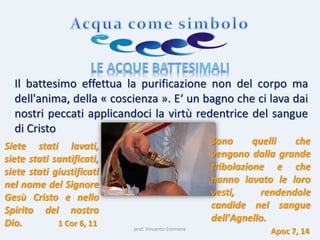 prof. Vincenzo Cremone
Il battesimo effettua la purificazione non del corpo ma
dell'anima, della « coscienza ». E‘ un bagno che ci lava dai
nostri peccati applicandoci la virtù redentrice del sangue
di Cristo
Siete stati lavati,
siete stati santificati,
siete stati giustificati
nel nome del Signore
Gesù Cristo e nello
Spirito del nostro
Dio. 1 Cor 6, 11
Sono quelli che
vengono dalla grande
tribolazione e che
hanno lavato le loro
vesti, rendendole
candide nel sangue
dell'Agnello.
Apoc 7, 14
 