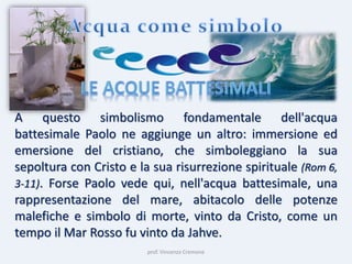 prof. Vincenzo Cremone
A questo simbolismo fondamentale dell'acqua
battesimale Paolo ne aggiunge un altro: immersione ed
emersione del cristiano, che simboleggiano la sua
sepoltura con Cristo e la sua risurrezione spirituale (Rom 6,
3-11). Forse Paolo vede qui, nell'acqua battesimale, una
rappresentazione del mare, abitacolo delle potenze
malefiche e simbolo di morte, vinto da Cristo, come un
tempo il Mar Rosso fu vinto da Jahve.
 