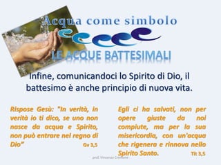 prof. Vincenzo Cremone
Infine, comunicandoci lo Spirito di Dio, il
battesimo è anche principio di nuova vita.
Rispose Gesù: "In verità, in
verità io ti dico, se uno non
nasce da acqua e Spirito,
non può entrare nel regno di
Dio” Gv 3,5
Egli ci ha salvati, non per
opere giuste da noi
compiute, ma per la sua
misericordia, con un'acqua
che rigenera e rinnova nello
Spirito Santo. Tit 3,5
 