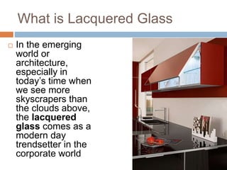 What is Lacquered Glass 
 In the emerging 
world or 
architecture, 
especially in 
today’s time when 
we see more 
skyscrapers than 
the clouds above, 
the lacquered 
glass comes as a 
modern day 
trendsetter in the 
corporate world 
 