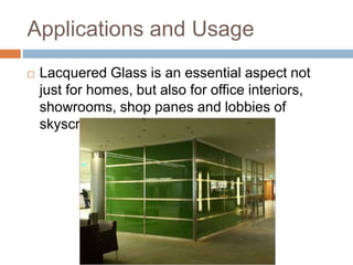 Applications and Usage 
 Lacquered Glass is an essential aspect not 
just for homes, but also for office interiors, 
showrooms, shop panes and lobbies of 
skyscrapers 
 