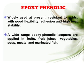 EPOXY PHENOLIC
Widely used at present; resistant to acids,
with good flexibility, adhesion and high heat
stability.
A wide range epoxy-phenolic lacquers are
applied in fruits, fruit juices, vegetables,
soup, meats, and marinated fish.
 