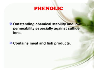PHENOLIC
Outstanding chemical stability and low
permeability,especially against sulfide
ions.
Contains meat and fish products.
 