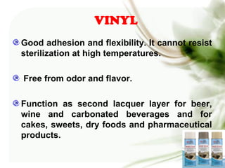 VINYL
Good adhesion and flexibility. It cannot resist
sterilization at high temperatures.
Free from odor and flavor.
Function as second lacquer layer for beer,
wine and carbonated beverages and for
cakes, sweets, dry foods and pharmaceutical
products.
 