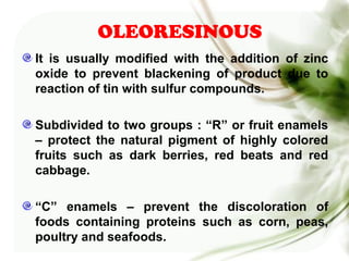 OLEORESINOUS
It is usually modified with the addition of zinc
oxide to prevent blackening of product due to
reaction of tin with sulfur compounds.
Subdivided to two groups : “R” or fruit enamels
– protect the natural pigment of highly colored
fruits such as dark berries, red beats and red
cabbage.
“C” enamels – prevent the discoloration of
foods containing proteins such as corn, peas,
poultry and seafoods.
 