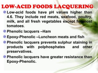 LOW-ACID FOODS LACQUERING
Low-acid foods have pH values higher than
4.6. They include red meats, seafood, poultry,
milk, and all fresh vegetables except for most
tomatoes.
Phenolic lacquers –Ham
Epoxy-Phenolic –Luncheon meats and fish
Phenolic lacquers prevents sulphur staining in
products with polphosphates and other
preservatives.
Phenolic lacquers have greater resistance than
Epoxy-Phenolic.
 
