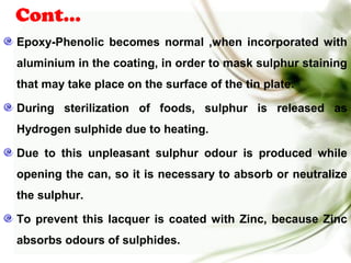 Cont…
Epoxy-Phenolic becomes normal ,when incorporated with
aluminium in the coating, in order to mask sulphur staining
that may take place on the surface of the tin plate.
During sterilization of foods, sulphur is released as
Hydrogen sulphide due to heating.
Due to this unpleasant sulphur odour is produced while
opening the can, so it is necessary to absorb or neutralize
the sulphur.
To prevent this lacquer is coated with Zinc, because Zinc
absorbs odours of sulphides.
 