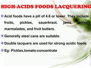HIGH-ACIDS FOODS LACQUERING
Acid foods have a pH of 4.6 or lower. They include
fruits, pickles, sauerkraut, jams, jellies,
marmalades, and fruit butters.
Generally steel cans are suitable.
Double lacquers are used for strong acidic foods
Eg: Pickles,tomato-concentrate
 