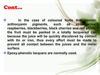 Cont…
In the case of coloured fruits that contain
anthocyanin pigments, such as strawberries,
raspberries, blackberries, black cherries and red plums,
the fruit must be packed in a totally lacquered can
because the juice will be quickly discolored by contact
with tin or iron, thus every effort must be made to
prevent all contact between the juices and the metal
surface.
Epoxy-phenolic lacquers are normally used.
 