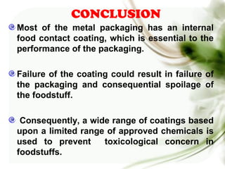 CONCLUSION
Most of the metal packaging has an internal
food contact coating, which is essential to the
performance of the packaging.
Failure of the coating could result in failure of
the packaging and consequential spoilage of
the foodstuff.
Consequently, a wide range of coatings based
upon a limited range of approved chemicals is
used to prevent toxicological concern in
foodstuffs.
 