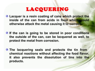 Lacquer is a resin coating of cans which protect the
inside of the can from acids in food which would
otherwise attack the metal causing it to corrode.
If the can is going to be stored in poor conditions
the outside of the can, can be lacquered as well, to
protect the metal from corrosion.
The lacquering seals and protects the tin from
chemical reactions without affecting the food flavor,
it also prevents the dissolution of tins into the
products.
LACQUERING
 