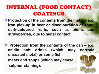 INTERNAL (FOOD CONTACT)
COATINGS
Protection of the contents from the metal – e.g.
iron pick-up in beer or discolouration of some
dark-coloured fruits, such as plums and
strawberries, due to metal contact
Protection from the contents of the can – e.g.
acidic soft drinks (which may corrode
uncoated metal) or some fish,
meats and soups (which may cause
sulphur staining).
 
