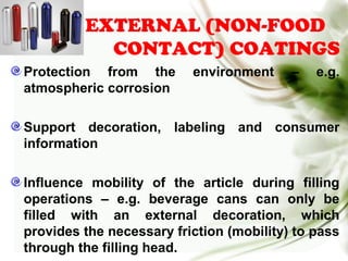 EXTERNAL (NON-FOOD
CONTACT) COATINGS
Protection from the environment – e.g.
atmospheric corrosion
Support decoration, labeling and consumer
information
Influence mobility of the article during filling
operations – e.g. beverage cans can only be
filled with an external decoration, which
provides the necessary friction (mobility) to pass
through the filling head.
 