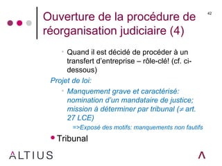 Ouverture de la procédure de
réorganisation judiciaire (4)
• Quand il est décidé de procéder à un
transfert d’entreprise – rôle-clé! (cf. ci-
dessous)
Projet de loi:
• Manquement grave et caractérisé:
nomination d’un mandataire de justice;
mission à déterminer par tribunal (≠ art.
27 LCE)
=>Exposé des motifs: manquements non fautifs
Tribunal
42
 