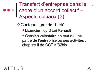 Transfert d’entreprise dans le
cadre d’un accord collectif –
Aspects sociaux (3)
 Contenu : grande liberté
Licencier : quid Loi Renault
Cession volontaire de tout ou une
partie de l’entreprise ou ses activités :
chapitre II de CCT n°32bis
69
 