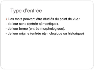 Type d’entrée
 Les mots peuvent être étudiés du point de vue :
- de leur sens (entrée sémantique),
- de leur forme (entrée morphologique),
- de leur origine (entrée étymologique ou historique)
 