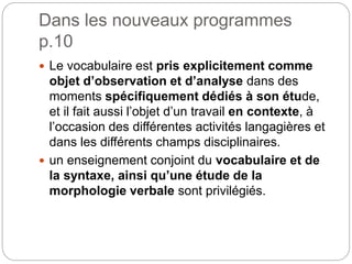 Dans les nouveaux programmes
p.10
 Le vocabulaire est pris explicitement comme
objet d’observation et d’analyse dans des
moments spécifiquement dédiés à son étude,
et il fait aussi l’objet d’un travail en contexte, à
l’occasion des différentes activités langagières et
dans les différents champs disciplinaires.
 un enseignement conjoint du vocabulaire et de
la syntaxe, ainsi qu’une étude de la
morphologie verbale sont privilégiés.
 
