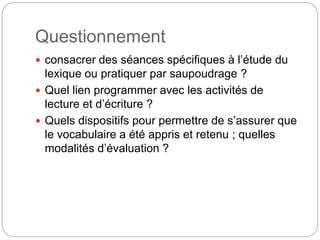 Questionnement
 consacrer des séances spécifiques à l’étude du
lexique ou pratiquer par saupoudrage ?
 Quel lien programmer avec les activités de
lecture et d’écriture ?
 Quels dispositifs pour permettre de s’assurer que
le vocabulaire a été appris et retenu ; quelles
modalités d’évaluation ?
 