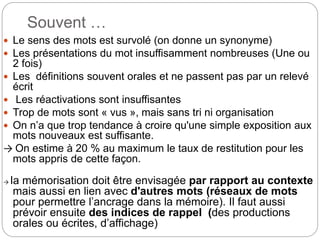 Souvent …
 Le sens des mots est survolé (on donne un synonyme)
 Les présentations du mot insuffisamment nombreuses (Une ou
2 fois)
 Les définitions souvent orales et ne passent pas par un relevé
écrit
 Les réactivations sont insuffisantes
 Trop de mots sont « vus », mais sans tri ni organisation
 On n’a que trop tendance à croire qu'une simple exposition aux
mots nouveaux est suffisante.
→ On estime à 20 % au maximum le taux de restitution pour les
mots appris de cette façon.
→ la mémorisation doit être envisagée par rapport au contexte
mais aussi en lien avec d'autres mots (réseaux de mots
pour permettre l’ancrage dans la mémoire). Il faut aussi
prévoir ensuite des indices de rappel (des productions
orales ou écrites, d’affichage)
 