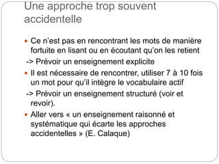Une approche trop souvent
accidentelle
 Ce n’est pas en rencontrant les mots de manière
fortuite en lisant ou en écoutant qu’on les retient
-> Prévoir un enseignement explicite
 Il est nécessaire de rencontrer, utiliser 7 à 10 fois
un mot pour qu’il intègre le vocabulaire actif
-> Prévoir un enseignement structuré (voir et
revoir).
 Aller vers « un enseignement raisonné et
systématique qui écarte les approches
accidentelles » (E. Calaque)
 