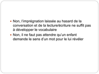  Non, l’imprégnation laissée au hasard de la
conversation et de la lecture/écriture ne suffit pas
à développer le vocabulaire
 Non, il ne faut pas attendre qu’un enfant
demande le sens d’un mot pour le lui révéler
 
