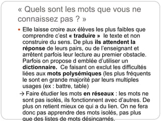 « Quels sont les mots que vous ne
connaissez pas ? »
 Elle laisse croire aux élèves les plus faibles que
comprendre c’est « traduire » le texte et non
construire du sens. De plus ils attendent la
réponse de leurs pairs, ou de l’enseignant et
arrêtent parfois leur lecture au premier obstacle.
Parfois on propose d emblée d’utiliser un
dictionnaire. Ce faisant on exclut les difficultés
liées aux mots polysémiques (les plus fréquents
le sont en grande majorité par leurs multiples
usages (ex : battre, table)
→ Faire étudier les mots en réseaux : les mots ne
sont pas isolés, ils fonctionnent avec d’autres. De
plus on retient mieux ce qui a du lien. On ne fera
donc pas apprendre des mots isolés, pas plus
que des listes de mots désincarnés.
 