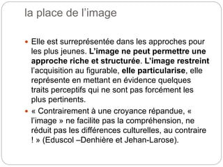 la place de l’image
 Elle est surreprésentée dans les approches pour
les plus jeunes. L’image ne peut permettre une
approche riche et structurée. L’image restreint
l’acquisition au figurable, elle particularise, elle
représente en mettant en évidence quelques
traits perceptifs qui ne sont pas forcément les
plus pertinents.
 « Contrairement à une croyance répandue, «
l’image » ne facilite pas la compréhension, ne
réduit pas les différences culturelles, au contraire
! » (Eduscol –Denhière et Jehan-Larose).
 