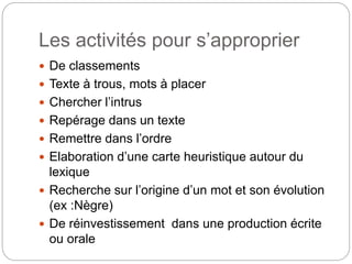 Les activités pour s’approprier
 De classements
 Texte à trous, mots à placer
 Chercher l’intrus
 Repérage dans un texte
 Remettre dans l’ordre
 Elaboration d’une carte heuristique autour du
lexique
 Recherche sur l’origine d’un mot et son évolution
(ex :Nègre)
 De réinvestissement dans une production écrite
ou orale
 