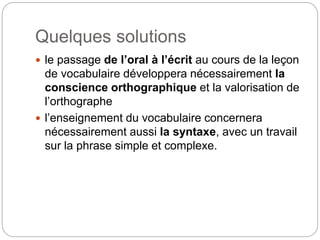 Quelques solutions
 le passage de l’oral à l’écrit au cours de la leçon
de vocabulaire développera nécessairement la
conscience orthographique et la valorisation de
l’orthographe
 l’enseignement du vocabulaire concernera
nécessairement aussi la syntaxe, avec un travail
sur la phrase simple et complexe.
 