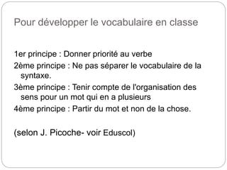 Pour développer le vocabulaire en classe
1er principe : Donner priorité au verbe
2ème principe : Ne pas séparer le vocabulaire de la
syntaxe.
3ème principe : Tenir compte de l'organisation des
sens pour un mot qui en a plusieurs
4ème principe : Partir du mot et non de la chose.
(selon J. Picoche- voir Eduscol)
 