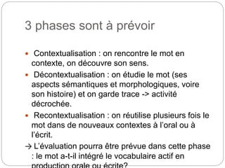 3 phases sont à prévoir
 Contextualisation : on rencontre le mot en
contexte, on découvre son sens.
 Décontextualisation : on étudie le mot (ses
aspects sémantiques et morphologiques, voire
son histoire) et on garde trace -> activité
décrochée.
 Recontextualisation : on réutilise plusieurs fois le
mot dans de nouveaux contextes à l’oral ou à
l’écrit.
→ L’évaluation pourra être prévue dans cette phase
: le mot a-t-il intégré le vocabulaire actif en
 