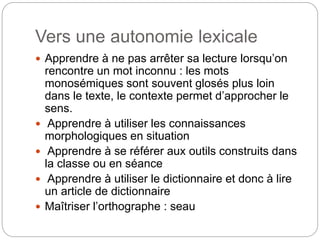 Vers une autonomie lexicale
 Apprendre à ne pas arrêter sa lecture lorsqu’on
rencontre un mot inconnu : les mots
monosémiques sont souvent glosés plus loin
dans le texte, le contexte permet d’approcher le
sens.
 Apprendre à utiliser les connaissances
morphologiques en situation
 Apprendre à se référer aux outils construits dans
la classe ou en séance
 Apprendre à utiliser le dictionnaire et donc à lire
un article de dictionnaire
 Maîtriser l’orthographe : seau
 